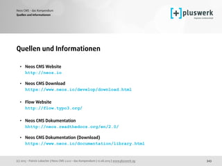 (c) 2015 - Patrick Lobacher | Neos CMS 2.0.0 - das Kompendium | 12.08.2015 | www.pluswerk.ag
Neos CMS - das Kompendium
343
Quellen und Informationen
• Neos CMS Website 
http://neos.io 
• Neos CMS Download 
https://www.neos.io/develop/download.html 
• Flow Website 
http://flow.typo3.org/ 
• Neos CMS Dokumentation 
hhttp://neos.readthedocs.org/en/2.0/ 
• Neos CMS Dokumentation (Download) 
https://www.neos.io/documentation/library.html
Quellen und Informationen
 