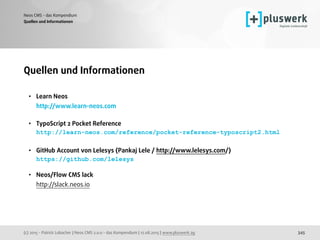(c) 2015 - Patrick Lobacher | Neos CMS 2.0.0 - das Kompendium | 12.08.2015 | www.pluswerk.ag
Neos CMS - das Kompendium
345
Quellen und Informationen
• Learn Neos  
http://www.learn-neos.com
• TypoScript 2 Pocket Reference 
http://learn-neos.com/reference/pocket-reference-typoscript2.html 
• GitHub Account von Lelesys (Pankaj Lele / http://www.lelesys.com/) 
https://github.com/lelesys 
• Neos/Flow CMS lack 
http://slack.neos.io
Quellen und Informationen
 