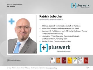 Neos CMS - das Kompendium
(c) 2015 - Patrick Lobacher | Neos CMS 2.0.0 - das Kompendium | 12.08.2015 | www.pluswerk.ag 347
Über den Autor
Veröffentlichungen:
Patrick Lobacher 
Vorstandsvorsitzender +Pluswerk AG
• 44 Jahre, glücklich verheiratet, wohnhaft in München
• Selbständig im Bereich Webentwicklung seit 1994
• Autor von 10 Fachbüchern und > 50 Fachartikeln zum Thema
TYPO3 und Webentwicklung
• Mitglied im TYPO3 Education Committee (Co-Lead),
Certiﬁcation Team, Marketing Team
• Speaker, Trainer, Consultant, Coach, Nerd
 