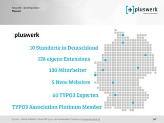 (c) 2015 - Patrick Lobacher | Neos CMS 2.0.0 - das Kompendium | 12.08.2015 | www.pluswerk.ag
Neos CMS - das Kompendium
348
Pluswerk
pluswerk
10 Standorte in Deutschland
130 Mitarbeiter
5 Neos Websites
60 TYPO3 Experten
128 eigene Extensions
TYPO3 Association Platinum Member
 