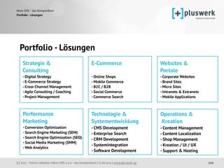 (c) 2015 - Patrick Lobacher | Neos CMS 2.0.0 - das Kompendium | 12.08.2015 | www.pluswerk.ag
Neos CMS - das Kompendium
349
Portfolio - Lösungen
Portfolio - Lösungen
Strategie & 
Consulting
- Digital Strategy
- E-Commerce Strategy 
- Cross Channel Management 
-Agile Consulting / Coaching 
- Project Management
Performance 
Marketing
- Conversion Optimization
- Search Engine Marketing (SEM)
- Search Engine Optimization (SEO) 
- Social Media Marketing (SMM)
-Web Analytics
Websites & 
Portale
- Corporate Websites
- Brand Sites 
- Micro Sites
- Intranets & Extranets 
- Mobile Applications
Technologie & 
Systementwicklung
- CMS Development
- Enterprise Search 
- CRM Development
- Systemintegration
- Software Development
Operations & 
Kreation
- Content Management
- Content Localization
- Shop Management 
- Kreation / UI / UX
- Support & Hosting
E-Commerce 
- Online Shops
- Mobile Commerce
- B2C / B2B 
- Social Commerce 
- Commerce Search
 