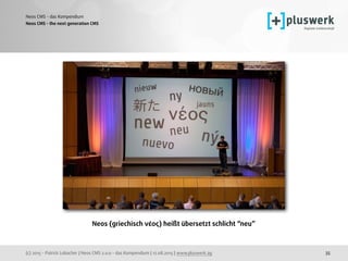 (c) 2015 - Patrick Lobacher | Neos CMS 2.0.0 - das Kompendium | 12.08.2015 | www.pluswerk.ag
Neos CMS - das Kompendium
35
Neos CMS - the next generation CMS
Neos (griechisch νέος) heißt übersetzt schlicht “neu”
 