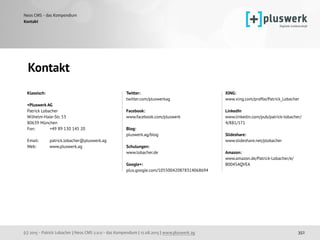 (c) 2015 - Patrick Lobacher | Neos CMS 2.0.0 - das Kompendium | 12.08.2015 | www.pluswerk.ag
Neos CMS - das Kompendium
352
Kontakt
Klassisch: 
 
+Pluswerk AG 
Patrick Lobacher 
Wilhelm-Hale-Str. 53 
80639 München 
Fon: +49 89 130 145 20 
 
Email: patrick.lobacher@pluswerk.ag 
Web: www.pluswerk.ag
 
 
 
Twitter:  
twitter.com/pluswerkag 
 
Facebook:  
www.facebook.com/pluswerk 
 
Blog:
pluswerk.ag/blog
 
Schulungen:
www.lobacher.de 
 
Google+: 
plus.google.com/105500420878314068694 
 
 
XING: 
www.xing.com/proﬁle/Patrick_Lobacher 
 
LinkedIn 
www.linkedin.com/pub/patrick-lobacher/
4/881/171 
 
Slideshare:  
www.slideshare.net/plobacher 
 
Amazon:  
www.amazon.de/Patrick-Lobacher/e/
B0045AQVEA
Kontakt
 