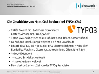 (c) 2015 - Patrick Lobacher | Neos CMS 2.0.0 - das Kompendium | 12.08.2015 | www.pluswerk.ag
Neos CMS - das Kompendium
36
Die Geschichte von Neos CMS beginnt bei TYPO3 CMS
• TYPO3 CMS ist ein „Enterprise Open Source  
Content Management Framework“
• TYPO3 CMS existiert seit 1998 / Erfunden vom Dänen Kaspar Skårhøj
• ca. 500.000 Installationen weltweit / > 5 Mio Downloads
• Einsatz in DE z.B. bei > 50% aller DAX 500 Unternehmen, > 50% aller
Bundesliga-Vereinen, Discounter, Autovermieter, Öffentliche Träger
• > 6.000 Extensions
• > 100.000 Entwickler weltweit
• > 1500 Agenturen weltweit
• Finanziert und unterstützt von der TYPO3 Association
Geschichte von Neos CMS beginnt bei TYPO3 CMS
 
