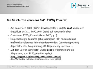 (c) 2015 - Patrick Lobacher | Neos CMS 2.0.0 - das Kompendium | 12.08.2015 | www.pluswerk.ag
Neos CMS - das Kompendium
37
Die Geschichte von Neos CMS: TYPO3 Phoenix
• Auf den ersten T3DD (TYPO3 Developer Days) im Jahr 2006 wurde der
Entschluss gefasst, TYPO3 von Grund auf neu zu schreiben
• Codename: TYPO3 Phoenix (bzw. TYPO3 5.0)
• Einige benötigte Features gab es damals in PHP noch nicht und
mußten komplett neu implementiert werden: Content Repository,
Aspect Oriented Programming, OP, Dependency Injection, ...
• Mit dem „Berlin Manifesto“ wurde 2008 der Rahmen und die
Abgrenzung zum TYPO3 CMS festgelegt 
http://typo3.org/roadmap/berlin-manifesto/ 
(Das Manifest ist mittlerweile in Teilen nicht mehr gültig) 
Geschichte von Neos CMS: TYPO3 Phoenix
 