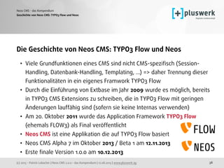 (c) 2015 - Patrick Lobacher | Neos CMS 2.0.0 - das Kompendium | 12.08.2015 | www.pluswerk.ag
Neos CMS - das Kompendium
38
Die Geschichte von Neos CMS: TYPO3 Flow und Neos
• Viele Grundfunktionen eines CMS sind nicht CMS-speziﬁsch (Session-
Handling, Datenbank-Handling, Templating, ...) => daher Trennung dieser
Funktionalitäten in ein eigenes Framwork TYPO3 Flow
• Durch die Einführung von Extbase im Jahr 2009 wurde es möglich, bereits
in TYPO3 CMS Extensions zu schreiben, die in TYPO3 Flow mit geringen
Änderungen lauffähig sind (sofern sie keine Internas verwenden)
• Am 20. Oktober 2011 wurde das Application Framework TYPO3 Flow
(ehemals FLOW3) als Final veröffentlicht
• Neos CMS ist eine Applikation die auf TYPO3 Flow basiert
• Neos CMS Alpha 7 im Oktober 2013 / Beta 1 am 12.11.2013
• Erste ﬁnale Version 1.0.0 am 10.12.2013 
Geschichte von Neos CMS: TYPO3 Flow und Ne0s
 