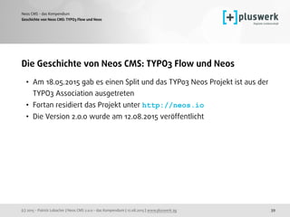 (c) 2015 - Patrick Lobacher | Neos CMS 2.0.0 - das Kompendium | 12.08.2015 | www.pluswerk.ag
Neos CMS - das Kompendium
39
Die Geschichte von Neos CMS: TYPO3 Flow und Neos
• Am 18.05.2015 gab es einen Split und das TYPo3 Neos Projekt ist aus der
TYPO3 Association ausgetreten
• Fortan residiert das Projekt unter http://neos.io
• Die Version 2.0.0 wurde am 12.08.2015 veröffentlicht
Geschichte von Neos CMS: TYPO3 Flow und Ne0s
 