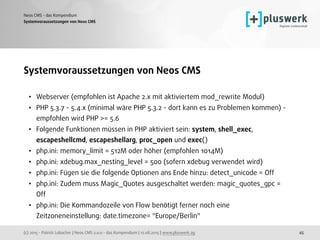 (c) 2015 - Patrick Lobacher | Neos CMS 2.0.0 - das Kompendium | 12.08.2015 | www.pluswerk.ag
Neos CMS - das Kompendium
45
Systemvoraussetzungen von Neos CMS
• Webserver (empfohlen ist Apache 2.x mit aktiviertem mod_rewrite Modul)
• PHP 5.3.7 - 5.4.x (minimal wäre PHP 5.3.2 - dort kann es zu Problemen kommen) -
empfohlen wird PHP >= 5.6
• Folgende Funktionen müssen in PHP aktiviert sein: system, shell_exec,
escapeshellcmd, escapeshellarg, proc_open und exec()
• php.ini: memory_limit = 512M oder höher (empfohlen 1014M)
• php.ini: xdebug.max_nesting_level = 500 (sofern xdebug verwendet wird)
• php.ini: Fügen sie die folgende Optionen ans Ende hinzu: detect_unicode = Off
• php.ini: Zudem muss Magic_Quotes ausgeschaltet werden: magic_quotes_gpc =
Off
• php.ini: Die Kommandozeile von Flow benötigt ferner noch eine
Zeitzoneneinstellung: date.timezone= "Europe/Berlin"
Systemvoraussetzungen von Neos CMS
 