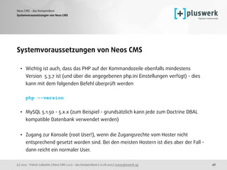 (c) 2015 - Patrick Lobacher | Neos CMS 2.0.0 - das Kompendium | 12.08.2015 | www.pluswerk.ag
Neos CMS - das Kompendium
46
Systemvoraussetzungen von Neos CMS
• Wichtig ist auch, dass das PHP auf der Kommandozeile ebenfalls mindestens
Version 5.3.7 ist (und über die angegebenen php.ini Einstellungen verfügt) - dies
kann mit dem folgenden Befehl überprüft werden 
 
php --version 
• MySQL 5.1.50 - 5.x.x (zum Beispiel - grundsätzlich kann jede zum Doctrine DBAL
kompatible Datenbank verwendet werden) 
• Zugang zur Konsole (root User!), wenn die Zugangsrechte vom Hoster nicht
entsprechend gesetzt worden sind. Bei den meisten Hostern ist dies aber der Fall -
dann reicht ein normaler User.
Systemvoraussetzungen von Neos CMS
 
