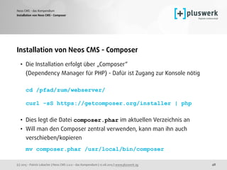 (c) 2015 - Patrick Lobacher | Neos CMS 2.0.0 - das Kompendium | 12.08.2015 | www.pluswerk.ag
Neos CMS - das Kompendium
48
Installation von Neos CMS - Composer
• Die Installation erfolgt über „Composer“  
(Dependency Manager für PHP) - Dafür ist Zugang zur Konsole nötig 
 
cd /pfad/zum/webserver/ 
 
curl -sS https://getcomposer.org/installer | php 
• Dies legt die Datei composer.phar im aktuellen Verzeichnis an
• Will man den Composer zentral verwenden, kann man ihn auch
verschieben/kopieren 
 
mv composer.phar /usr/local/bin/composer
Installation von Neos CMS - Composer
 