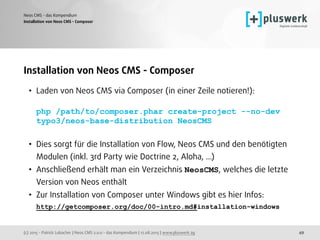 (c) 2015 - Patrick Lobacher | Neos CMS 2.0.0 - das Kompendium | 12.08.2015 | www.pluswerk.ag
Neos CMS - das Kompendium
49
Installation von Neos CMS - Composer
• Laden von Neos CMS via Composer (in einer Zeile notieren!):  
 
php /path/to/composer.phar create-project --no-dev
typo3/neos-base-distribution NeosCMS 
• Dies sorgt für die Installation von Flow, Neos CMS und den benötigten
Modulen (inkl. 3rd Party wie Doctrine 2, Aloha, ...)
• Anschließend erhält man ein Verzeichnis NeosCMS, welches die letzte
Version von Neos enthält
• Zur Installation von Composer unter Windows gibt es hier Infos: 
http://getcomposer.org/doc/00-intro.md#installation-windows
Installation von Neos CMS - Composer
 