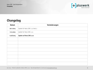 (c) 2015 - Patrick Lobacher | Neos CMS 2.0.0 - das Kompendium | 12.08.2015 | www.pluswerk.ag
Neos CMS - das Kompendium
5
Changelog
Changelog
Datum Veränderungen
26.11.2014 Update für Neos CMS 1.2.0 beta 2
11.12.2014 Update für Neos CMS 1.2.0
12.08.2015 Update auf Neos CMS 2.0.0
 
