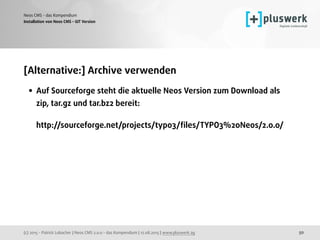 (c) 2015 - Patrick Lobacher | Neos CMS 2.0.0 - das Kompendium | 12.08.2015 | www.pluswerk.ag
Neos CMS - das Kompendium
50
[Alternative:] Archive verwenden
• Auf Sourceforge steht die aktuelle Neos Version zum Download als
zip, tar.gz und tar.bz2 bereit:  
 
http://sourceforge.net/projects/typo3/ﬁles/TYPO3%20Neos/2.0.0/
Installation von Neos CMS - GIT Version
 