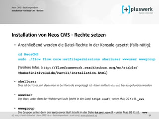 (c) 2015 - Patrick Lobacher | Neos CMS 2.0.0 - das Kompendium | 12.08.2015 | www.pluswerk.ag
Neos CMS - das Kompendium
52
Installation von Neos CMS - Rechte setzen
• Anschließend werden die Datei-Rechte in der Konsole gesetzt (falls nötig): 
 
cd NeosCMS 
sudo ./flow flow:core:setfilepermissions shelluser wwwuser wwwgroup 
 
(Weitere Infos: http://flowframework.readthedocs.org/en/stable/
TheDefinitiveGuide/PartII/Installation.html) 
• shelluser 
Dies ist der User, mit dem man in der Konsole eingeloggt ist - kann mittels whoami herausgefunden werden 
• wwwuser 
Der User, unter dem der Webserver läuft (steht in der Datei httpd.conf) - unter Mac OS X z.B. _www 
• wwwgroup 
Die Gruppe, unter dem der Webserver läuft (steht in der Datei httpd.conf) - unter Mac OS X z.B. _www 
Installation von Neos CMS - Rechte
 