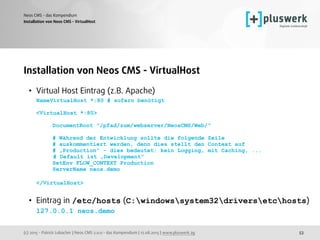 (c) 2015 - Patrick Lobacher | Neos CMS 2.0.0 - das Kompendium | 12.08.2015 | www.pluswerk.ag
Neos CMS - das Kompendium
53
Installation von Neos CMS - VirtualHost
• Virtual Host Eintrag (z.B. Apache) 
NameVirtualHost *:80 # sofern benötigt 
 
<VirtualHost *:80> 
 
DocumentRoot "/pfad/zum/webserver/NeosCMS/Web/" 
 
# Während der Entwicklung sollte die folgende Zeile 
# auskommentiert werden, denn dies stellt den Context auf 
# „Production“ - dies bedeutet: kein Logging, mit Caching, ... 
# Default ist „Development“ 
SetEnv FLOW_CONTEXT Production 
ServerName neos.demo 
 
</VirtualHost> 
• Eintrag in /etc/hosts (C:windowssystem32driversetchosts) 
127.0.0.1 neos.demo
Installation von Neos CMS - VirtualHost
 