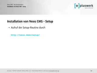 (c) 2015 - Patrick Lobacher | Neos CMS 2.0.0 - das Kompendium | 12.08.2015 | www.pluswerk.ag
Neos CMS - das Kompendium
54
Installation von Neos CMS - Setup
• Aufruf der Setup-Routine durch 
 
http://neos.demo/setup/ 
Installation von Neos CMS - Setup
 