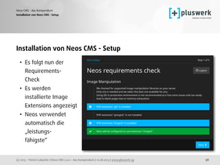 (c) 2015 - Patrick Lobacher | Neos CMS 2.0.0 - das Kompendium | 12.08.2015 | www.pluswerk.ag
Neos CMS - das Kompendium
56
Installation von Neos CMS - Setup
• Es folgt nun der  
Requirements- 
Check
• Es werden 
installierte Image 
Extensions angezeigt
• Neos verwendet 
automatisch die 
„leistungs- 
fähigste“ 
 
Installation von Neos CMS - Setup
 