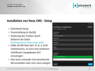 (c) 2015 - Patrick Lobacher | Neos CMS 2.0.0 - das Kompendium | 12.08.2015 | www.pluswerk.ag
Neos CMS - das Kompendium
57
Installation von Neos CMS - Setup
• Datenbank-Setup
• Voreinstellung ist MySQL
• Änderung des Treibers durch  
Editieren der Datei: 
Configuration/Settings.yaml
• Sollte als DB-Host 127.0.0.1 nicht 
funktionieren, so kann man probieren 
stattdessen localhost dort 
einzutragen
• Man kann entweder eine bestehende 
DB auswählen oder eine neue anlegen 
Installation von Neos CMS - Setup
 