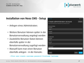 (c) 2015 - Patrick Lobacher | Neos CMS 2.0.0 - das Kompendium | 12.08.2015 | www.pluswerk.ag
Neos CMS - das Kompendium
58
Installation von Neos CMS - Setup
• Anlegen eines Administrators 
• Weitere Benutzer können später in der 
Benutzerverwaltung angelegt werden
• Zusätzliche Benutzer-Daten können 
ebenfalls später in der  
Benutzerverwaltung zugefügt werden
• Manuell kann man einen Benutzer  
ebenfalls anlegen - in der Konsole: 
 
./flow user:create username password firstname lastname
Installation von Neos CMS - Setup
 