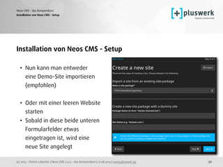(c) 2015 - Patrick Lobacher | Neos CMS 2.0.0 - das Kompendium | 12.08.2015 | www.pluswerk.ag
Neos CMS - das Kompendium
59
Installation von Neos CMS - Setup
• Nun kann man entweder  
eine Demo-Site importieren 
(empfohlen) 
• Oder mit einer leeren Website 
starten
• Sobald in diese beide unteren 
Formularfelder etwas  
eingetragen ist, wird eine  
neue Site angelegt
Installation von Neos CMS - Setup
 
