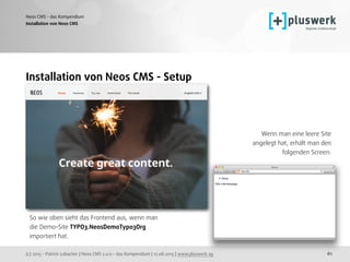(c) 2015 - Patrick Lobacher | Neos CMS 2.0.0 - das Kompendium | 12.08.2015 | www.pluswerk.ag
Neos CMS - das Kompendium
61
Installation von Neos CMS
Installation von Neos CMS - Setup
So wie oben sieht das Frontend aus, wenn man
die Demo-Site TYPO3.NeosDemoTypo3Org 
importiert hat.
 
 
Wenn man eine leere Site 
angelegt hat, erhält man den 
folgenden Screen: 
 