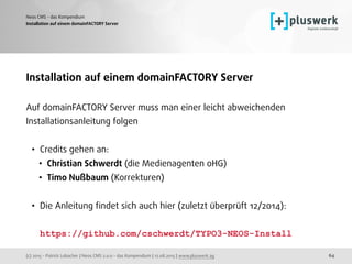 (c) 2015 - Patrick Lobacher | Neos CMS 2.0.0 - das Kompendium | 12.08.2015 | www.pluswerk.ag
Neos CMS - das Kompendium
64
Installation auf einem domainFACTORY Server
Installation auf einem domainFACTORY Server
Auf domainFACTORY Server muss man einer leicht abweichenden
Installationsanleitung folgen
• Credits gehen an:
• Christian Schwerdt (die Medienagenten oHG)
• Timo Nußbaum (Korrekturen)
• Die Anleitung ﬁndet sich auch hier (zuletzt überprüft 12/2014): 
 
https://github.com/cschwerdt/TYPO3-NEOS-Install
 