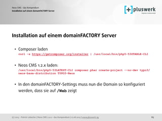 (c) 2015 - Patrick Lobacher | Neos CMS 2.0.0 - das Kompendium | 12.08.2015 | www.pluswerk.ag
Neos CMS - das Kompendium
65
Installation auf einem domainFACTORY Server
Installation auf einem domainFACTORY Server
• Composer laden 
curl -s https://getcomposer.org/installer | /usr/local/bin/php5-53STABLE-CLI
• Neos CMS 1.2.x laden: 
/usr/local/bin/php5-53LATEST-CLI composer.phar create-project --no-dev typo3/
neos-base-distribution TYPO3-Neos 
• In den domainFACTORY-Settings muss nun die Domain so konﬁguriert
werden, dass sie auf /Web zeigt 
 