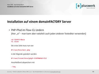 (c) 2015 - Patrick Lobacher | Neos CMS 2.0.0 - das Kompendium | 12.08.2015 | www.pluswerk.ag
Neos CMS - das Kompendium
66
Installation auf einem domainFACTORY Server
Installation auf einem domainFACTORY Server
• PHP-Pfad im Flow-CLI ändern 
(hier „vi“ - man kann aber natürlich auch jeden anderen Texteditor verwenden) 
 
cd TYPO3-Neos 
vi flow 
 
Die erste Zeile muss nun von 
 
#!/usr/bin/env php 
 
in die folgende geändert werden: 
 
#!/usr/local/bin/php5-53STABLE-CLI 
 
Anschließend abspeichern mit 
 
:!wq
 