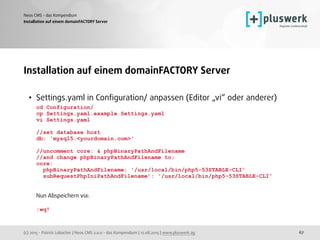 (c) 2015 - Patrick Lobacher | Neos CMS 2.0.0 - das Kompendium | 12.08.2015 | www.pluswerk.ag
Neos CMS - das Kompendium
67
Installation auf einem domainFACTORY Server
Installation auf einem domainFACTORY Server
• Settings.yaml in Conﬁguration/ anpassen (Editor „vi“ oder anderer) 
cd Configuration/ 
cp Settings.yaml.example Settings.yaml 
vi Settings.yaml 
 
//set database host 
db: 'mysql5.<yourdomain.com>' 
 
//uncomment core: & phpBinaryPathAndFilename 
//and change phpBinaryPathAndFilename to:  
core: 
phpBinaryPathAndFilename: '/usr/local/bin/php5-53STABLE-CLI' 
subRequestPhpIniPathAndFilename’: '/usr/local/bin/php5-53STABLE-CLI' 
 
 
Nun Abspeichern via: 
 
:wq!
 