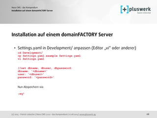(c) 2015 - Patrick Lobacher | Neos CMS 2.0.0 - das Kompendium | 12.08.2015 | www.pluswerk.ag
Neos CMS - das Kompendium
68
Installation auf einem domainFACTORY Server
Installation auf einem domainFACTORY Server
• Settings.yaml in Development/ anpassen (Editor „vi“ oder anderer) 
cd Development/ 
cp Settings.yaml.example Settings.yaml 
vi Settings.yaml 
 
 
//set dbname, dbuser, dbpassword: 
dbname: '<dbname>' 
user: '<dbuser>' 
password: '<password>' 
 
 
Nun Abspeichern via: 
 
:wq!
 