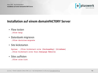 (c) 2015 - Patrick Lobacher | Neos CMS 2.0.0 - das Kompendium | 12.08.2015 | www.pluswerk.ag
Neos CMS - das Kompendium
69
Installation auf einem domainFACTORY Server
Installation auf einem domainFACTORY Server
• Flow testen 
./flow help 
• Datenbank migrieren 
./flow doctrine:migrate  
• Site kickstarten 
Syntax: ./flow kickstart:site [PackageKey] [SiteName] 
./flow kickstart:site Your.Demopage Website 
• Sites auﬂisten 
./flow site:list
 