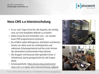 (c) 2015 - Patrick Lobacher | Neos CMS 2.0.0 - das Kompendium | 12.08.2015 | www.pluswerk.ag
Neos CMS - das Kompendium
7
Neos CMS 2.0 Intensivschulung
• In nur zwei Tagen lernst Du alle Aspekte, die wichtig
sind, um eine komplette Website zu erstellen
• Dabei musst Du kein Entwickler sein - wir werden
kaum PHP programmieren (müssen)
• Du erhältst neben Mittagessen, Getränken und kleinen
Snacks vor allem auch ein umfangreiches und
exklusives Schulungsmaterial und die erste Version
des demnächst erscheinenden Neos Buches
• Die Gruppen sind bewusst klein gehalten (max. 6
Teilnehmer), damit genügend Zeit für alle Fragen
bleibt
• Schulungsinhalte: https://www.xing.com/events/
neos-cms-2-0-typo3-neos-ntensivschulung-1585626
Die Neuerungen von Neos CMS 2.0.0
 