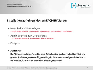 (c) 2015 - Patrick Lobacher | Neos CMS 2.0.0 - das Kompendium | 12.08.2015 | www.pluswerk.ag
Neos CMS - das Kompendium
70
Installation auf einem domainFACTORY Server
Installation auf einem domainFACTORY Server
• Neos Backend User anlegen 
./flow user:create <username> <password> <firstname> <lastname>  
• Admin Userrolle zum User zufügen 
./flow user:addrole <username> Administrator
• Fertig :-) 
• ACHTUNG: 
Die Standard-Collation-Type für neue Datenbanken sind per default nicht richtig
gesetzt (collation_server=utf8_unicode_ci). Wenn man nun eigene Extensions
verwendet, führt das zu einem doctrine:migrate Fehler.
 
