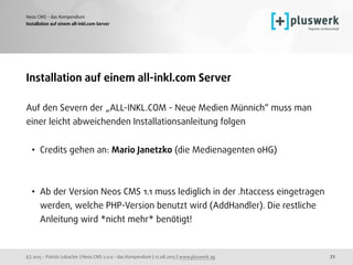 (c) 2015 - Patrick Lobacher | Neos CMS 2.0.0 - das Kompendium | 12.08.2015 | www.pluswerk.ag
Neos CMS - das Kompendium
72
Installation auf einem all-inkl.com Server
Installation auf einem all-inkl.com Server
Auf den Severn der „ALL-INKL.COM - Neue Medien Münnich“ muss man
einer leicht abweichenden Installationsanleitung folgen
• Credits gehen an: Mario Janetzko (die Medienagenten oHG) 
 
• Ab der Version Neos CMS 1.1 muss lediglich in der .htaccess eingetragen
werden, welche PHP-Version benutzt wird (AddHandler). Die restliche
Anleitung wird *nicht mehr* benötigt!
 