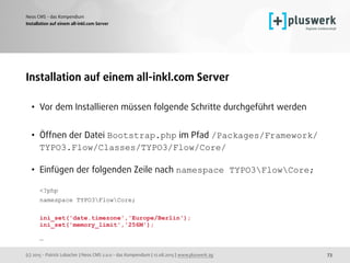 (c) 2015 - Patrick Lobacher | Neos CMS 2.0.0 - das Kompendium | 12.08.2015 | www.pluswerk.ag
Neos CMS - das Kompendium
73
Installation auf einem all-inkl.com Server
Installation auf einem all-inkl.com Server
• Vor dem Installieren müssen folgende Schritte durchgeführt werden
• Öffnen der Datei Bootstrap.php im Pfad /Packages/Framework/
TYPO3.Flow/Classes/TYPO3/Flow/Core/ 
• Einfügen der folgenden Zeile nach namespace TYPO3FlowCore; 
 
<?php 
namespace TYPO3FlowCore; 
 
ini_set('date.timezone','Europe/Berlin'); 
ini_set('memory_limit','256M'); 
 
…
 