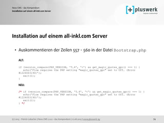 (c) 2015 - Patrick Lobacher | Neos CMS 2.0.0 - das Kompendium | 12.08.2015 | www.pluswerk.ag
Neos CMS - das Kompendium
74
Installation auf einem all-inkl.com Server
Installation auf einem all-inkl.com Server
• Auskommentieren der Zeilen 557 - 560 in der Datei Bootstrap.php 
 
ALT: 
 
if (version_compare(PHP_VERSION, '5.4', '<') && get_magic_quotes_gpc() === 1) { 
echo('Flow requires the PHP setting "magic_quotes_gpc" set to Off. (Error
#1224003190)’); 
exit(1); 
} 
 
NEU: 
 
/* if (version_compare(PHP_VERSION, '5.4', '<') && get_magic_quotes_gpc() === 1) { 
echo('Flow requires the PHP setting "magic_quotes_gpc" set to Off. (Error
#1224003190)’); 
exit(1); 
} */ 
 