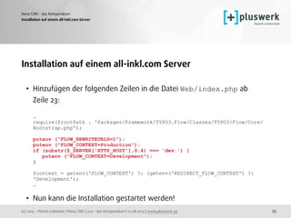 (c) 2015 - Patrick Lobacher | Neos CMS 2.0.0 - das Kompendium | 12.08.2015 | www.pluswerk.ag
Neos CMS - das Kompendium
75
Installation auf einem all-inkl.com Server
Installation auf einem all-inkl.com Server
• Hinzufügen der folgenden Zeilen in die Datei Web/index.php ab  
Zeile 23: 
 
… 
require($rootPath . 'Packages/Framework/TYPO3.Flow/Classes/TYPO3/Flow/Core/
Bootstrap.php'); 
 
putenv ("FLOW_REWRITEURLS=1"); 
putenv ("FLOW_CONTEXT=Production"); 
if (substr($_SERVER['HTTP_HOST'],0,4) === 'dev.') { 
putenv ("FLOW_CONTEXT=Development"); 
} 
 
$context = getenv('FLOW_CONTEXT') ?: (getenv('REDIRECT_FLOW_CONTEXT') ?:
'Development'); 
… 
• Nun kann die Installation gestartet werden!  
 