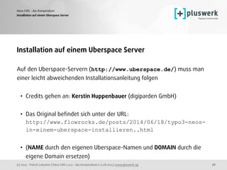 (c) 2015 - Patrick Lobacher | Neos CMS 2.0.0 - das Kompendium | 12.08.2015 | www.pluswerk.ag
Neos CMS - das Kompendium
77
Installation auf einem Uberspace Server
Installation auf einem Uberspace Server
Auf den Uberspace-Servern (http://www.uberspace.de/) muss man
einer leicht abweichenden Installationsanleitung folgen
• Credits gehen an: Kerstin Huppenbauer (digiparden GmbH) 
• Das Original beﬁndet sich unter der URL: 
http://www.flowrocks.de/posts/2014/06/18/typo3-neos-
in-einem-uberspace-installieren..html 
• (NAME durch den eigenen Uberspace-Namen und DOMAIN durch die
eigene Domain ersetzen)
 