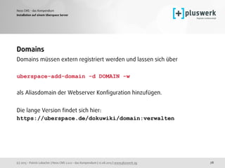 (c) 2015 - Patrick Lobacher | Neos CMS 2.0.0 - das Kompendium | 12.08.2015 | www.pluswerk.ag
Neos CMS - das Kompendium
78
Installation auf einem Uberspace Server
Domains
Domains müssen extern registriert werden und lassen sich über 
uberspace-add-domain -d DOMAIN -w
 
als Aliasdomain der Webserver Konﬁguration hinzufügen.
 
Die lange Version ﬁndet sich hier:  
https://uberspace.de/dokuwiki/domain:verwalten
 