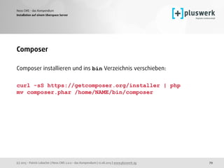 (c) 2015 - Patrick Lobacher | Neos CMS 2.0.0 - das Kompendium | 12.08.2015 | www.pluswerk.ag
Neos CMS - das Kompendium
79
Installation auf einem Uberspace Server
Composer
Composer installieren und ins bin Verzeichnis verschieben:
curl -sS https://getcomposer.org/installer | php
mv composer.phar /home/NAME/bin/composer  
 