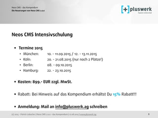(c) 2015 - Patrick Lobacher | Neos CMS 2.0.0 - das Kompendium | 12.08.2015 | www.pluswerk.ag
Neos CMS - das Kompendium
8
Neos CMS Intensivschulung
• Termine 2015
• München: 10. - 11.09.2015 / 12. - 13.11.2015
• Köln: 20. - 21.08.2015 (nur noch 2 Plätze!)
• Berlin:  08. - 09.10.2015
• Hamburg: 22. - 23.10.2015 
• Kosten: 899.- EUR zzgl. MwSt. 
• Rabatt: Bei Hinweis auf das Kompendium erhältst Du 15% Rabatt!!! 
• Anmeldung: Mail an info@pluswerk.ag schreiben
Die Neuerungen von Neos CMS 2.0.0
 