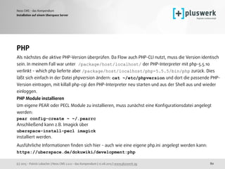 (c) 2015 - Patrick Lobacher | Neos CMS 2.0.0 - das Kompendium | 12.08.2015 | www.pluswerk.ag
Neos CMS - das Kompendium
80
Installation auf einem Uberspace Server
PHP
Als nächstes die aktive PHP-Version überprüfen. Da Flow auch PHP-CLI nutzt, muss die Version identisch
sein. In meinem Fall war unter /package/host/localhost/ der PHP-Interpreter mit php-5.5.10
verlinkt - which php lieferte aber /package/host/localhost/php-5.5.5/bin/php zurück. Dies
läßt sich einfach in der Datei phpversion ändern: cat ~/etc/phpversion und dort die passende PHP-
Version eintragen, mit killall php-cgi den PHP-Interpreter neu starten und aus der Shell aus und wieder
einloggen.
PHP Module installieren
Um eigene PEAR oder PECL Module zu installieren, muss zunächst eine Konﬁgurationsdatei angelegt
werden:
pear config-create ~ ~/.pearrc
Anschließend kann z.B. Imagick über
uberspace-install-pecl imagick
installiert werden.
Ausführliche Informationen ﬁnden sich hier - auch wie eine eigene php.ini angelegt werden kann: 
https://uberspace.de/dokuwiki/development:php
 