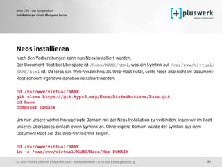 (c) 2015 - Patrick Lobacher | Neos CMS 2.0.0 - das Kompendium | 12.08.2015 | www.pluswerk.ag
Neos CMS - das Kompendium
81
Installation auf einem Uberspace Server
Neos installieren
Nach den Vorbereitungen kann nun Neos installiert werden.  
Der Document-Root bei Uberspace ist /home/NAME/html, was ein Symlink auf /var/www/virtual/
NAME/html ist. Da Neos das Web-Verzeichnis als Web-Root nutzt, sollte Neos also nicht im Document-
Root sondern irgendwo daneben installiert werden:
cd /var/www/virtual/NAME
git clone https://git.typo3.org/Neos/Distributions/Base.git
cd Base
composer update
 
Um nun unsere vorhin hinzugefügte Domain mit der Neos Installation zu verbinden, legen wir im Root
unseres Uberspaces einfach einen Symlink an. Ohne eigene Domain würde der Symlink aus dem
Document Root auf das Web-Verzeichnis zeigen.
cd /var/www/virtual/NAME
ln -s /var/www/virtual/NAME/Base/Web DOMAIN
 