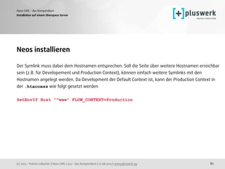 (c) 2015 - Patrick Lobacher | Neos CMS 2.0.0 - das Kompendium | 12.08.2015 | www.pluswerk.ag
Neos CMS - das Kompendium
82
Installation auf einem Uberspace Server
Neos installieren
Der Symlink muss dabei dem Hostnamen entsprechen. Soll die Seite über weitere Hostnamen erreichbar
sein (z.B. für Developement und Production Context), können einfach weitere Symlinks mit den
Hostnamen angelegt werden. Da Development der Default Context ist, kann der Production Context in
der .htaccess wie folgt gesetzt werden
SetEnvIf Host "^www" FLOW_CONTEXT=Production
 