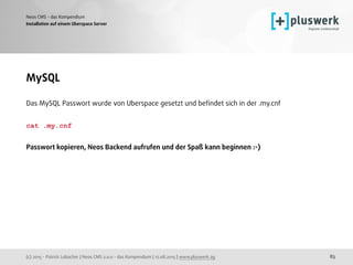 (c) 2015 - Patrick Lobacher | Neos CMS 2.0.0 - das Kompendium | 12.08.2015 | www.pluswerk.ag
Neos CMS - das Kompendium
83
Installation auf einem Uberspace Server
MySQL
Das MySQL Passwort wurde von Uberspace gesetzt und beﬁndet sich in der .my.cnf
cat .my.cnf 
Passwort kopieren, Neos Backend aufrufen und der Spaß kann beginnen :-)
 