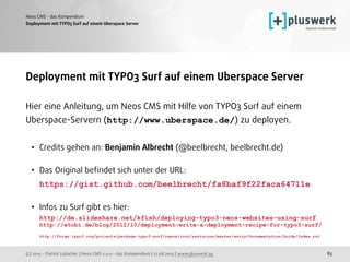 (c) 2015 - Patrick Lobacher | Neos CMS 2.0.0 - das Kompendium | 12.08.2015 | www.pluswerk.ag
Neos CMS - das Kompendium
85
Deployment mit TYPO3 Surf auf einem Uberspace Server
Deployment mit TYPO3 Surf auf einem Uberspace Server
Hier eine Anleitung, um Neos CMS mit Hilfe von TYPO3 Surf auf einem
Uberspace-Servern (http://www.uberspace.de/) zu deployen.
• Credits gehen an: Benjamin Albrecht (@beelbrecht, beelbrecht.de) 
• Das Original beﬁndet sich unter der URL: 
https://gist.github.com/beelbrecht/fa8baf9f22faca64711e 
• Infos zu Surf gibt es hier: 
http://de.slideshare.net/kfish/deploying-typo3-neos-websites-using-surf 
http://etobi.de/blog/2012/10/deployment-write-a-deployment-recipe-for-typo3-surf/ 
http://forge.typo3.org/projects/package-typo3-surf/repository/revisions/master/entry/Documentation/Guide/Index.rst 
 