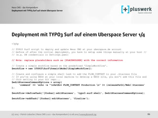 (c) 2015 - Patrick Lobacher | Neos CMS 2.0.0 - das Kompendium | 12.08.2015 | www.pluswerk.ag
Neos CMS - das Kompendium
86
Deployment mit TYPO3 Surf auf einem Uberspace Server
Deployment mit TYPO3 Surf auf einem Uberspace Server 1/4
<?php
// TYPO3 Surf script to deploy and update Neos CMS at your uberspace.de account
// before of after the initial deployment, you have to setup some things manually at your host // 
// (e.g. DB credentials in Settings.yaml)
// Note: replace placeholders such as [PLACEHOLDER] with the correct information
// Create a simple workflow based on the predefined 'SimpleWorkflow'.
$workflow = new TYPO3SurfDomainModelSimpleWorkflow();
// Create and configure a simple shell task to add the FLOW_CONTEXT to your .htaccess file
// If you're using NEOS at your local machine to develop a NEOS site, you won't add this file and  
// this setting to your Git repo...
$editHtaccessCommandOptions = array(
'command' => 'echo -e "nSetEnv FLOW_CONTEXT Production n" >> {releasePath}/Web/.htaccess'
); 
$workflow->defineTask('[foobar]:editHtaccess', 'typo3.surf:shell', $editHtaccessCommandOptions);
 
$workflow->addTask('[foobar]:editHtaccess', 'finalize'); 
 
 