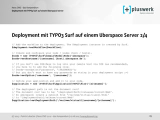 (c) 2015 - Patrick Lobacher | Neos CMS 2.0.0 - das Kompendium | 12.08.2015 | www.pluswerk.ag
Neos CMS - das Kompendium
87
Deployment mit TYPO3 Surf auf einem Uberspace Server
Deployment mit TYPO3 Surf auf einem Uberspace Server 2/4
// Add the workflow to the deployment. The $deployment instance is created by Surf.
$deployment->setWorkflow($workflow);
// Create and configure your node / nodes (host / hosts).
$node = new TYPO3SurfDomainModelNode('uberspace');
$node->setHostname('[username].[host].uberspace.de');
 
// If you don't use SSH-Keys to log into your remote host via SSH (as recommended),
// you have to to add the following line:
// $node->setOption('password', '[PASSWORD]');
// But you don't want to have any passwords as string in your deployment script ;-)
$node->setOption('username', '[username]');
// Define your application and add it to your node.
$application = new TYPO3SurfApplicationTYPO3Flow('[sitename]');
 
// The deployment path is not the document root!
// The document root has to be: '[deploymentPath]/releases/current/Web'.
// At uberspace: create a symlink from '/var/www/virtual/[user]/html'  
// to '[deploymentPath]/release/current/Web'
$application->setDeploymentPath('/var/www/virtual/[username]/[sitename]'); 
 
 