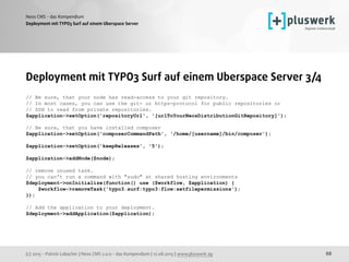 (c) 2015 - Patrick Lobacher | Neos CMS 2.0.0 - das Kompendium | 12.08.2015 | www.pluswerk.ag
Neos CMS - das Kompendium
88
Deployment mit TYPO3 Surf auf einem Uberspace Server
Deployment mit TYPO3 Surf auf einem Uberspace Server 3/4
// Be sure, that your node has read-access to your git repository.
// In most cases, you can use the git- or https-protocol for public repositories or
// SSH to read from private repositories.
$application->setOption('repositoryUrl', '[urlToYourNeosDistributionGitRepository]');
 
// Be sure, that you have installed composer
$application->setOption('composerCommandPath', '/home/[username]/bin/composer');
$application->setOption('keepReleases', '5');
$application->addNode($node);
// remove unused task.
// you can't run a command with "sudo" at shared hosting environments
$deployment->onInitialize(function() use ($workflow, $application) {
$workflow->removeTask('typo3.surf:typo3:flow:setfilepermissions');
});
// Add the application to your deployment.
$deployment->addApplication($application); 
 
 
