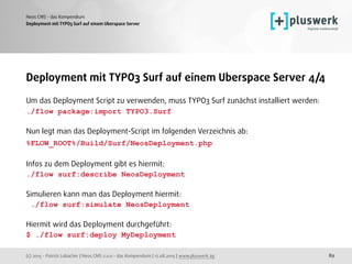 (c) 2015 - Patrick Lobacher | Neos CMS 2.0.0 - das Kompendium | 12.08.2015 | www.pluswerk.ag
Neos CMS - das Kompendium
89
Deployment mit TYPO3 Surf auf einem Uberspace Server
Deployment mit TYPO3 Surf auf einem Uberspace Server 4/4
Um das Deployment Script zu verwenden, muss TYPO3 Surf zunächst installiert werden:
./flow package:import TYPO3.Surf
Nun legt man das Deployment-Script im folgenden Verzeichnis ab: 
%FLOW_ROOT%/Build/Surf/NeosDeployment.php 
 
Infos zu dem Deployment gibt es hiermit: 
./flow surf:describe NeosDeployment
Simulieren kann man das Deployment hiermit: 
./flow surf:simulate NeosDeployment
Hiermit wird das Deployment durchgeführt: 
$ ./flow surf:deploy MyDeployment 
 
 